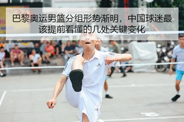 巴黎奥运男篮分组形势渐明，中国球迷最该提前看懂的几处关键变化