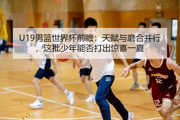 U19男篮世界杯前瞻：天赋与磨合并行，这批少年能否打出惊喜一夏